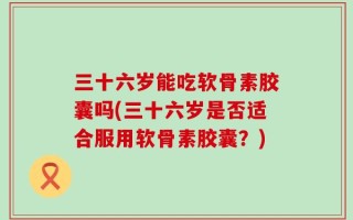 三十六岁能吃软骨素胶囊吗(三十六岁是否适合服用软骨素胶囊？)