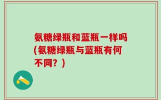 氨糖绿瓶和蓝瓶一样吗(氨糖绿瓶与蓝瓶有何不同？)