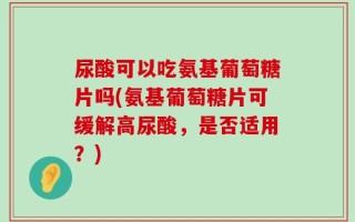尿酸可以吃氨基葡萄糖片吗(氨基葡萄糖片可缓解高尿酸，是否适用？)