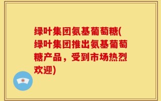 绿叶集团氨基葡萄糖(绿叶集团推出氨基葡萄糖产品，受到市场热烈欢迎)