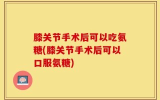 膝关节手术后可以吃氨糖(膝关节手术后可以口服氨糖)