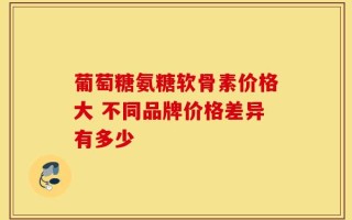 葡萄糖氨糖软骨素价格大 不同品牌价格差异有多少