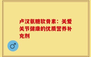卢汉氨糖软骨素：关爱关节健康的优质营养补充剂