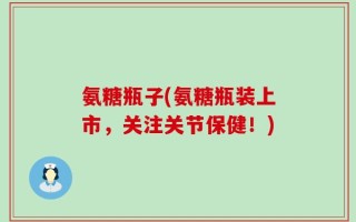 氨糖瓶子(氨糖瓶装上市，关注关节保健！)
