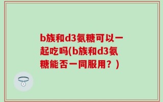 b族和d3氨糖可以一起吃吗(b族和d3氨糖能否一同服用？)