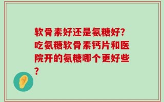 软骨素好还是氨糖好？吃氨糖软骨素钙片和医院开的氨糖哪个更好些？
