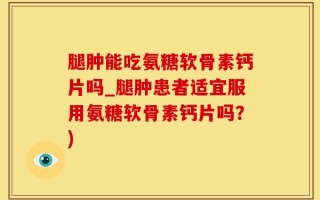 腿肿能吃氨糖软骨素钙片吗_腿肿患者适宜服用氨糖软骨素钙片吗？)