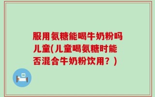 服用氨糖能喝牛奶粉吗儿童(儿童喝氨糖时能否混合牛奶粉饮用？)