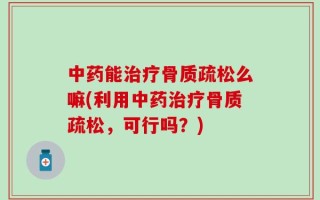 中药能治疗骨质疏松么嘛(利用中药治疗骨质疏松，可行吗？)