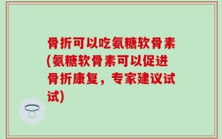 骨折可以吃氨糖软骨素(氨糖软骨素可以促进骨折康复，专家建议试试)