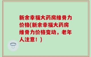 新余幸福大药房维骨力价格(新余幸福大药房维骨力价格变动，老年人注意！)