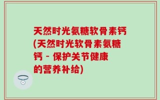 天然时光氨糖软骨素钙(天然时光软骨素氨糖钙 - 保护关节健康的营养补给)