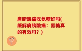 肩膀酸痛吃氨糖好吗(缓解肩膀酸痛：氨糖真的有效吗？)