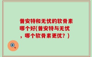 普安特和无忧的软骨素哪个好(普安特与无忧，哪个软骨素更优？)