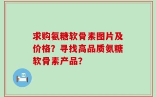 求购氨糖软骨素图片及价格？寻找高品质氨糖软骨素产品？