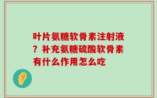 叶片氨糖软骨素注射液？补充氨糖硫酸软骨素有什么作用怎么吃