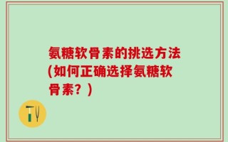 氨糖软骨素的挑选方法(如何正确选择氨糖软骨素？)
