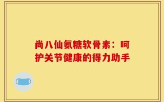 尚八仙氨糖软骨素：呵护关节健康的得力助手