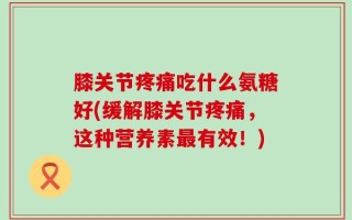 膝关节疼痛吃什么氨糖好(缓解膝关节疼痛，这种营养素最有效！)