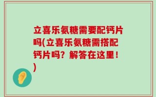 立喜乐氨糖需要配钙片吗(立喜乐氨糖需搭配钙片吗？解答在这里！)