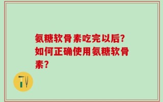 氨糖软骨素吃完以后？如何正确使用氨糖软骨素？