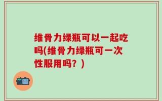 维骨力绿瓶可以一起吃吗(维骨力绿瓶可一次性服用吗？)