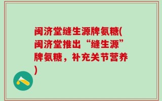 闽济堂缝生源牌氨糖(闽济堂推出“缝生源”牌氨糖，补充关节营养)