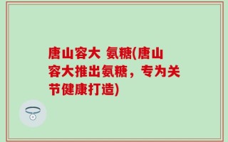 唐山容大 氨糖(唐山容大推出氨糖，专为关节健康打造)