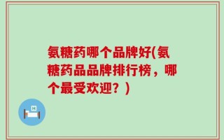 氨糖药哪个品牌好(氨糖药品品牌排行榜，哪个最受欢迎？)
