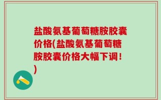 盐酸氨基葡萄糖胺胶囊价格(盐酸氨基葡萄糖胺胶囊价格大幅下调！)