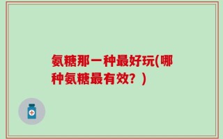 氨糖那一种最好玩(哪种氨糖最有效？)