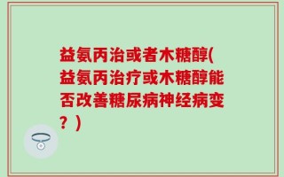 益氨丙治或者木糖醇(益氨丙治疗或木糖醇能否改善糖尿病神经病变？)