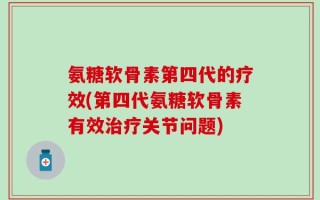 氨糖软骨素第四代的疗效(第四代氨糖软骨素有效治疗关节问题)