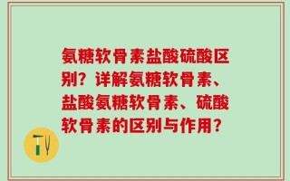氨糖软骨素盐酸硫酸区别？详解氨糖软骨素、盐酸氨糖软骨素、硫酸软骨素的区别与作用？