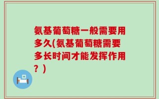 氨基葡萄糖一般需要用多久(氨基葡萄糖需要多长时间才能发挥作用？)