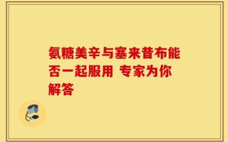 氨糖美辛与塞来昔布能否一起服用 专家为你解答