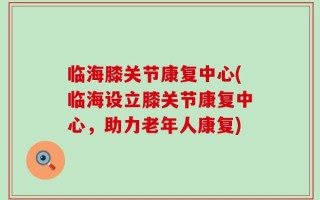 临海膝关节康复中心(临海设立膝关节康复中心，助力老年人康复)