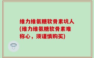 维力维氨糖软骨素坑人(维力维氨糖软骨素难称心，须谨慎购买)