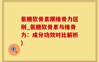 氨糖软骨素跟维骨力区别_氨糖软骨素与维骨力：成分功效对比解析)