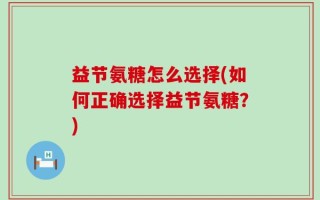 益节氨糖怎么选择(如何正确选择益节氨糖？)
