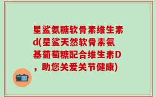 星鲨氨糖软骨素维生素d(星鲨天然软骨素氨基葡萄糖配合维生素D，助您关爱关节健康)