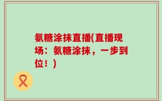 氨糖涂抹直播(直播现场：氨糖涂抹，一步到位！)