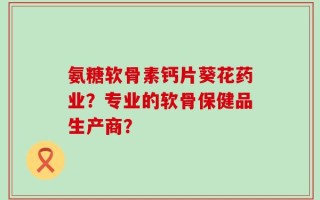 氨糖软骨素钙片葵花药业？专业的软骨保健品生产商？