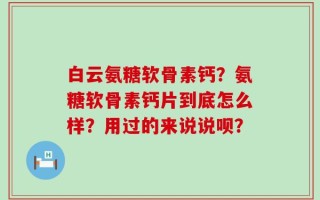 白云氨糖软骨素钙？氨糖软骨素钙片到底怎么样？用过的来说说呗？
