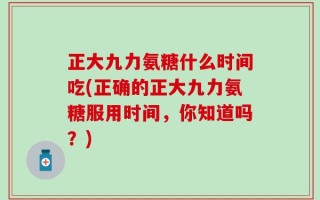 正大九力氨糖什么时间吃(正确的正大九力氨糖服用时间，你知道吗？)