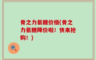 骨之力氨糖价格(骨之力氨糖降价啦！快来抢购！)