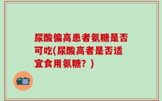 尿酸偏高患者氨糖是否可吃(尿酸高者是否适宜食用氨糖？)