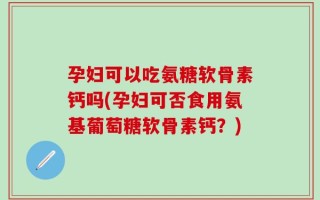 孕妇可以吃氨糖软骨素钙吗(孕妇可否食用氨基葡萄糖软骨素钙？)