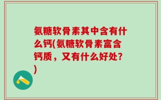 氨糖软骨素其中含有什么钙(氨糖软骨素富含钙质，又有什么好处？)