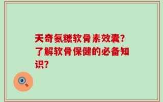 天奇氨糖软骨素效囊？了解软骨保健的必备知识？